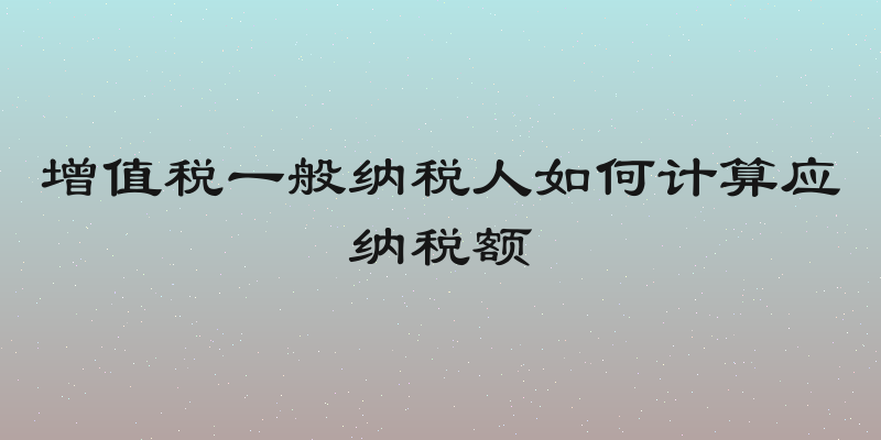 增值税一般纳税人如何计算应纳税额