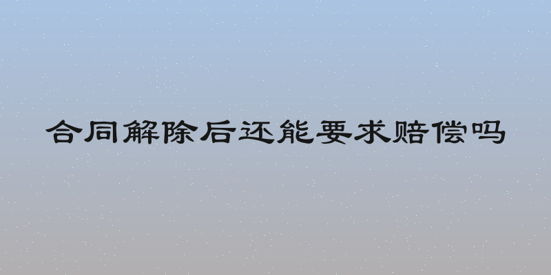 合同解除后还能要求赔偿吗