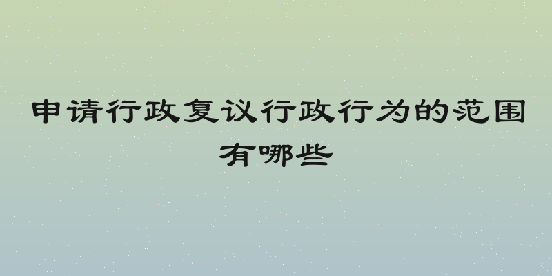 申请行政复议行政行为的范围有哪些