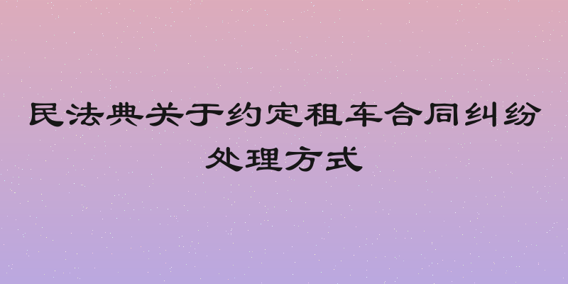 民法典关于约定租车合同纠纷处理方式