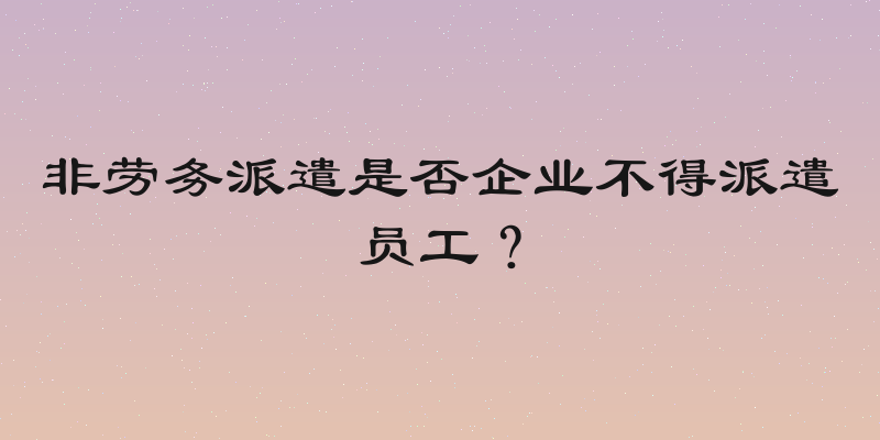 非劳务派遣是否企业不得派遣员工？