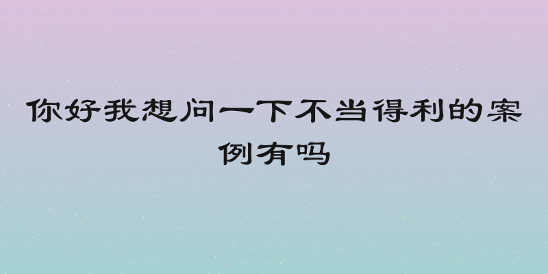 你好我想问一下不当得利的案例有吗