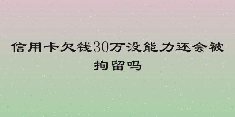 信用卡欠钱30万没能力还会被拘留吗