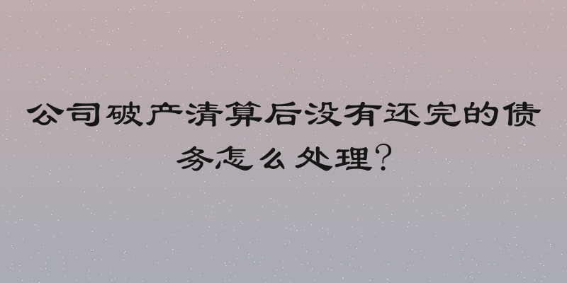 公司破产清算后没有还完的债务怎么处理?