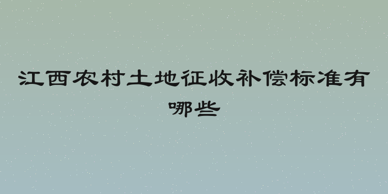 江西农村土地征收补偿标准有哪些