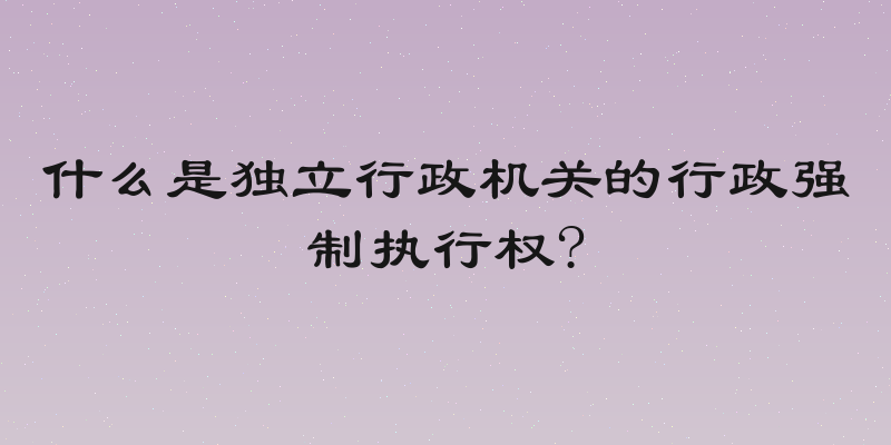 什么是独立行政机关的行政强制执行权?