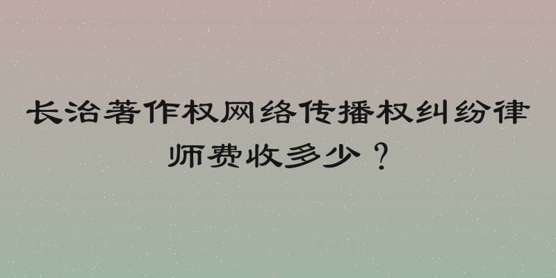 长治著作权网络传播权纠纷律师费收多少？