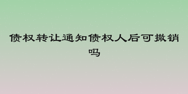 债权转让通知债权人后可撤销吗