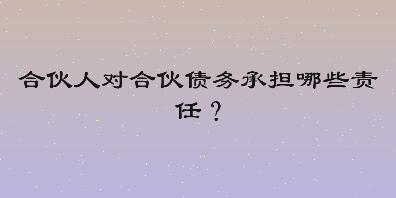合伙人对合伙债务承担哪些责任？