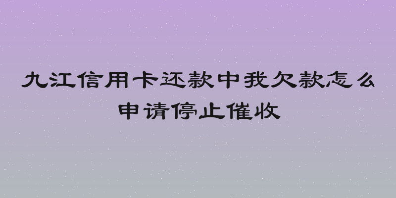 九江信用卡还款中我欠款怎么申请停止催收