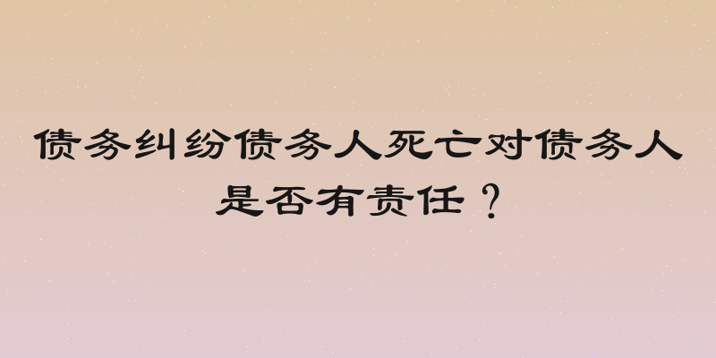 债务纠纷债务人死亡对债务人是否有责任？
