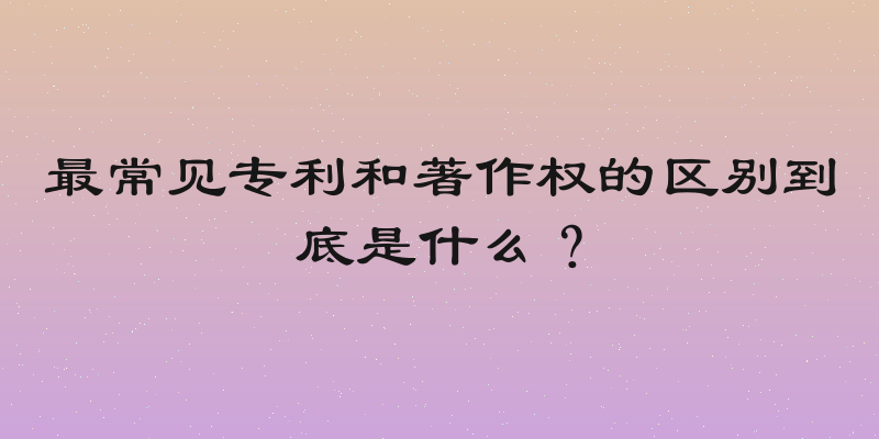 最常见专利和著作权的区别到底是什么？