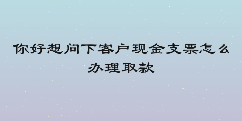 你好想问下客户现金支票怎么办理取款