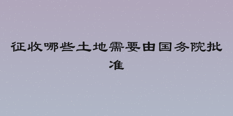 征收哪些土地需要由国务院批准