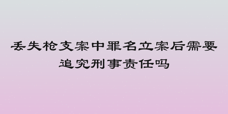 丢失枪支案中罪名立案后需要追究刑事责任吗