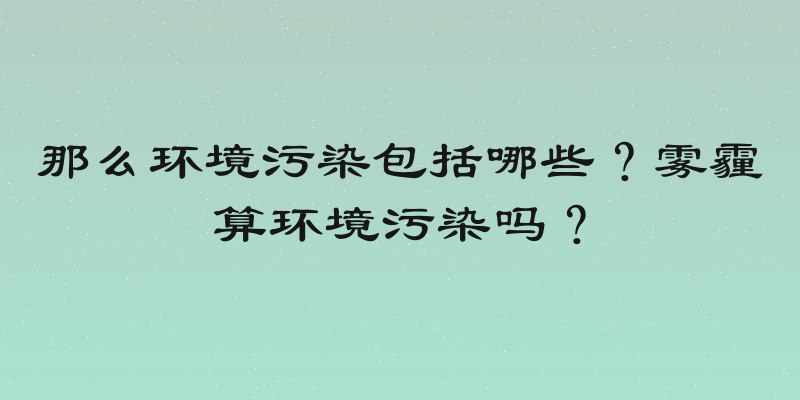 那么环境污染包括哪些？雾霾算环境污染吗？