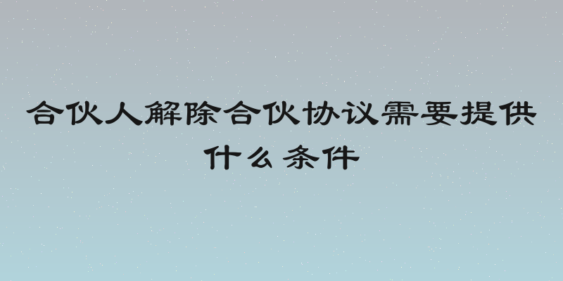 合伙人解除合伙协议需要提供什么条件