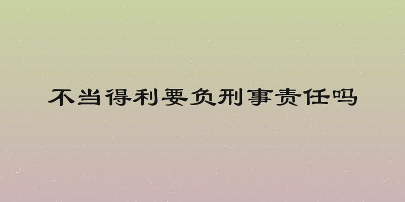 不当得利要负刑事责任吗