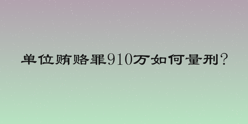 单位贿赂罪910万如何量刑?