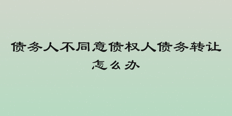 债务人不同意债权人债务转让怎么办