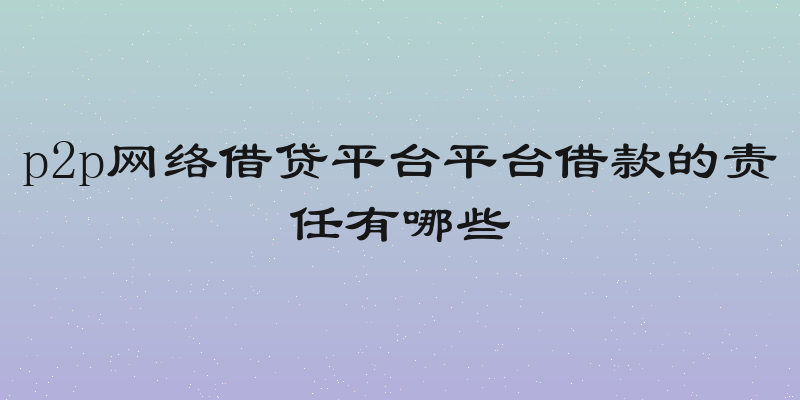 p2p网络借贷平台平台借款的责任有哪些