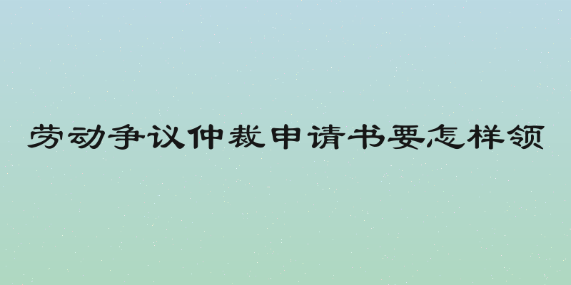 劳动争议仲裁申请书要怎样领