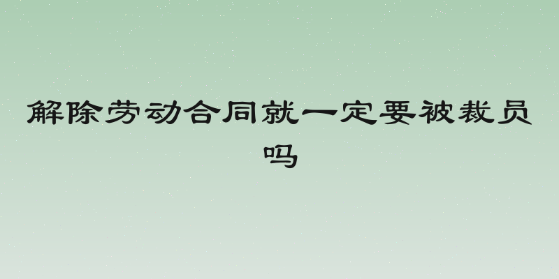 解除劳动合同就一定要被裁员吗