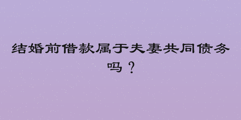结婚前借款属于夫妻共同债务吗？
