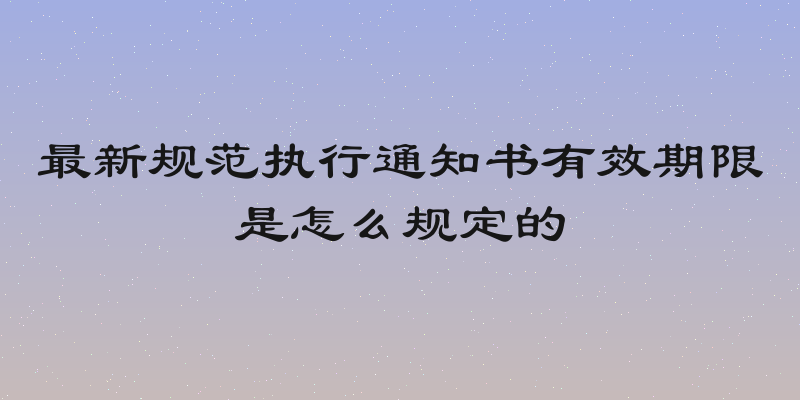 最新规范执行通知书有效期限是怎么规定的