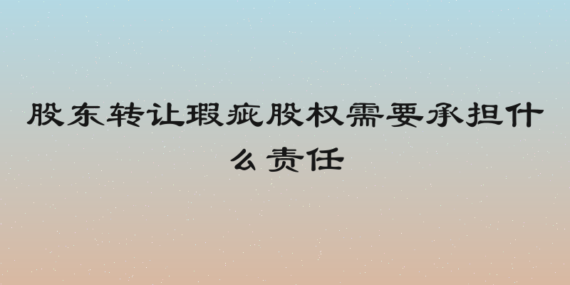 股东转让瑕疵股权需要承担什么责任