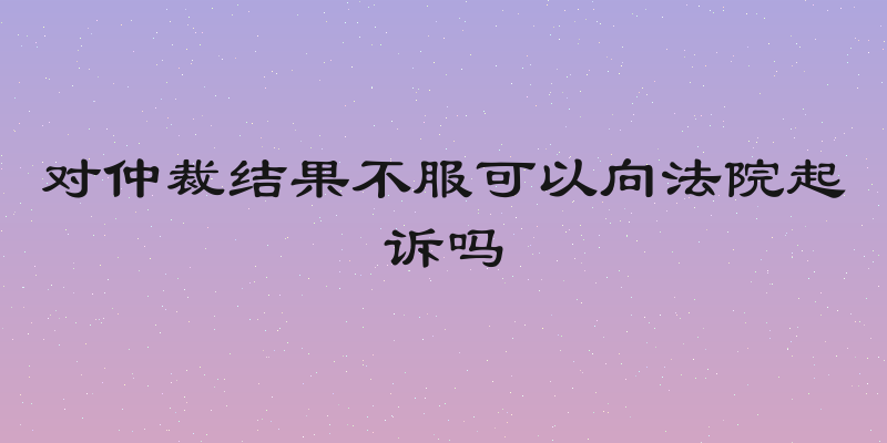 对仲裁结果不服可以向法院起诉吗