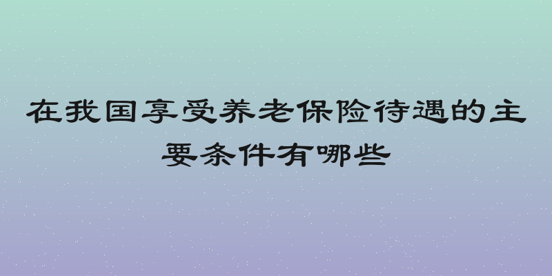 在我国享受养老保险待遇的主要条件有哪些