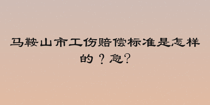 马鞍山市工伤赔偿标准是怎样的？急?