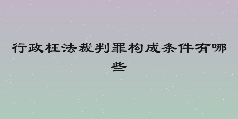 行政枉法裁判罪构成条件有哪些