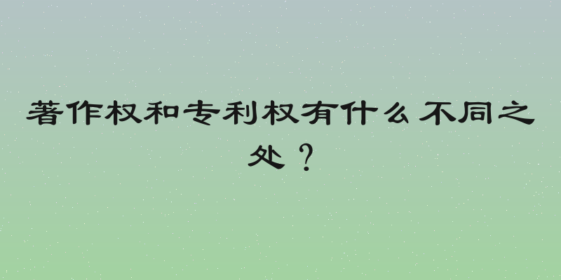 著作权和专利权有什么不同之处？