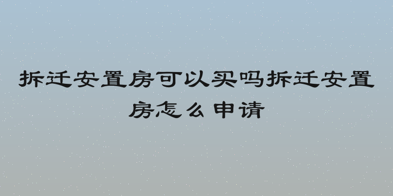 拆迁安置房可以买吗拆迁安置房怎么申请
