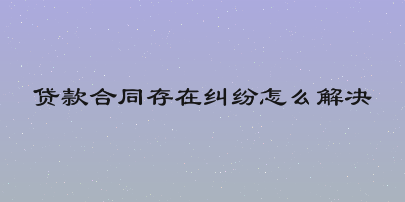 贷款合同存在纠纷怎么解决