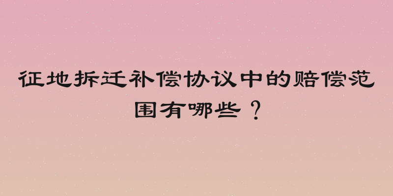 征地拆迁补偿协议中的赔偿范围有哪些？