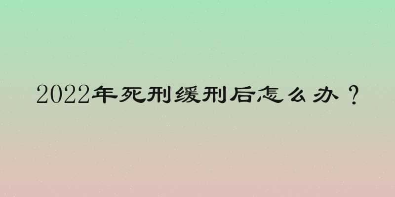 2022年死刑缓刑后怎么办？