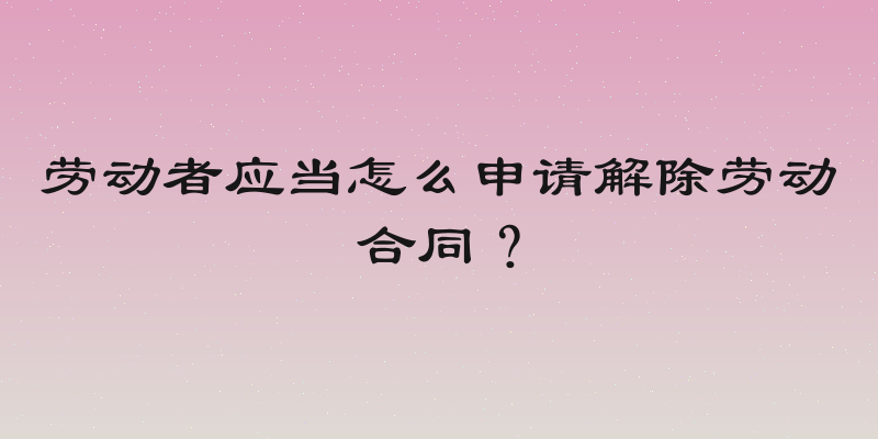 劳动者应当怎么申请解除劳动合同？