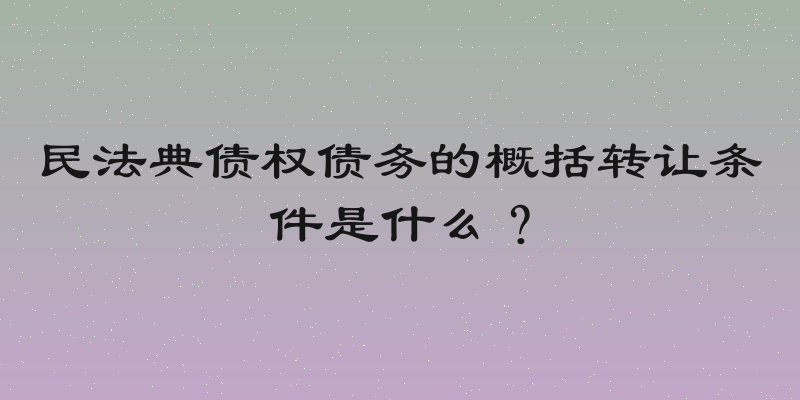 民法典债权债务的概括转让条件是什么？