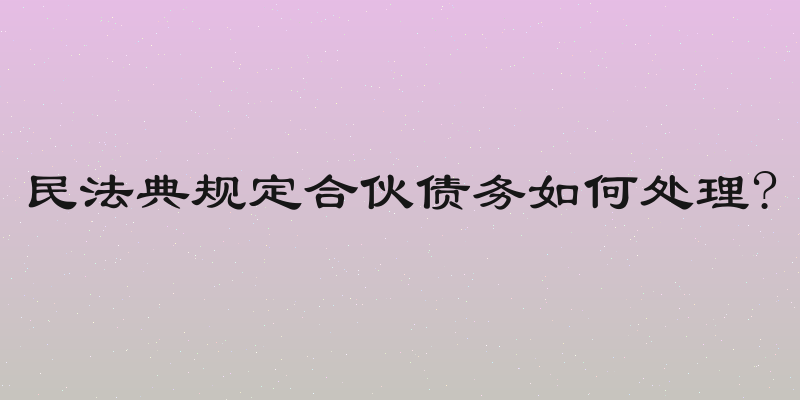 民法典规定合伙债务如何处理?