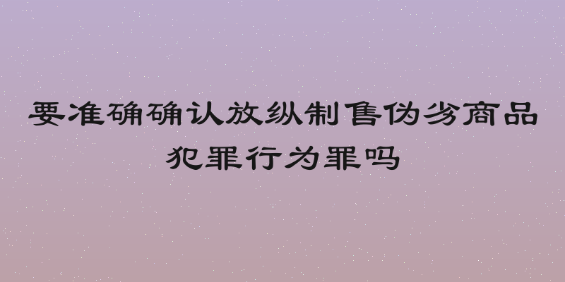 要准确确认放纵制售伪劣商品犯罪行为罪吗