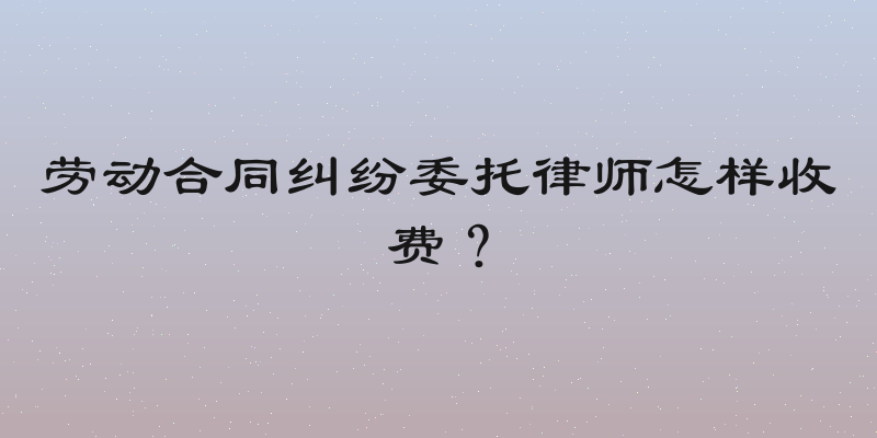 劳动合同纠纷委托律师怎样收费？