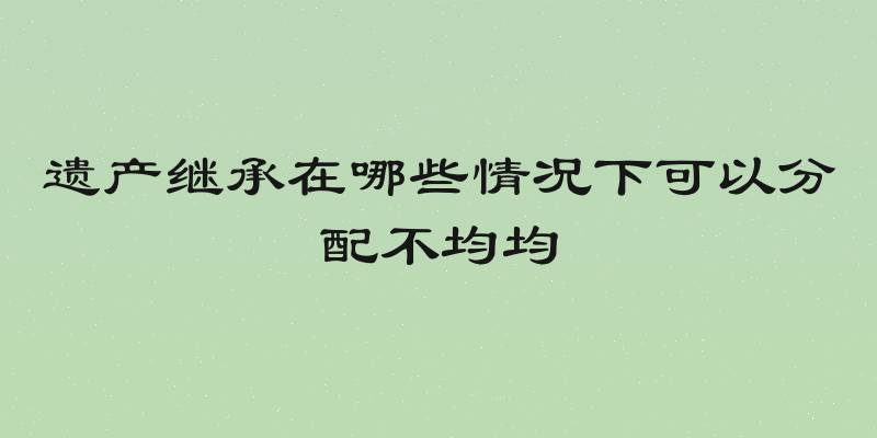 遗产继承在哪些情况下可以分配不均均