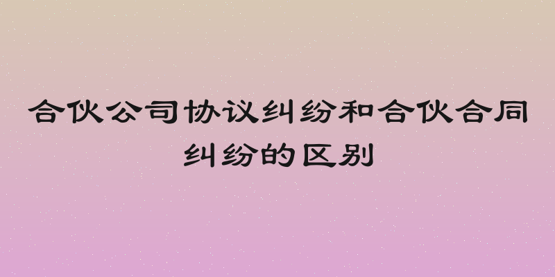 合伙公司协议纠纷和合伙合同纠纷的区别
