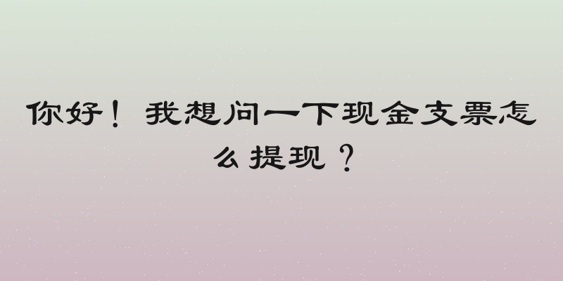 你好！我想问一下现金支票怎么提现？