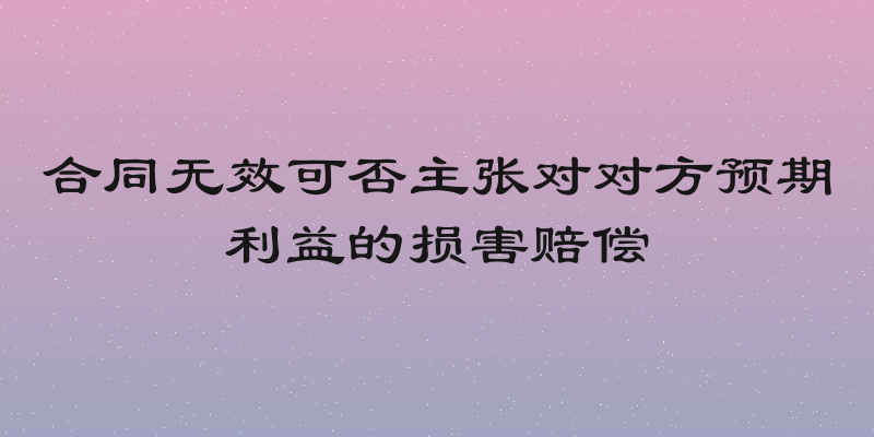 合同无效可否主张对对方预期利益的损害赔偿