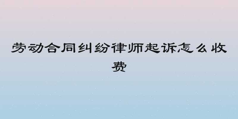 劳动合同纠纷律师起诉怎么收费