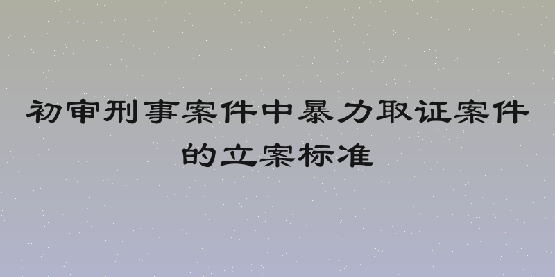 初审刑事案件中暴力取证案件的立案标准